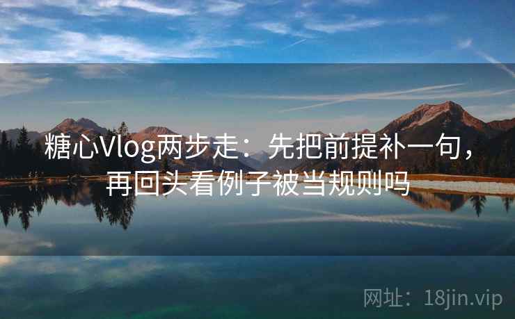 糖心Vlog两步走：先把前提补一句，再回头看例子被当规则吗