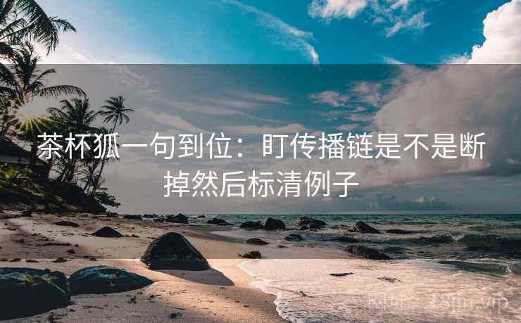 茶杯狐一句到位：盯传播链是不是断掉然后标清例子