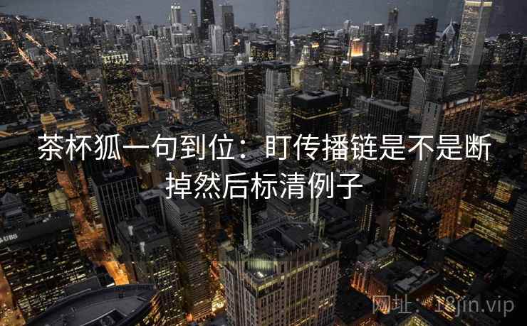 茶杯狐一句到位:盯传播链是不是断掉然后标清例子 茶杯狐一句到位:盯传播链是不是断掉然后标清例子