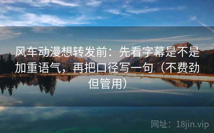 风车动漫想转发前：先看字幕是不是加重语气，再把口径写一句（不费劲但管用）