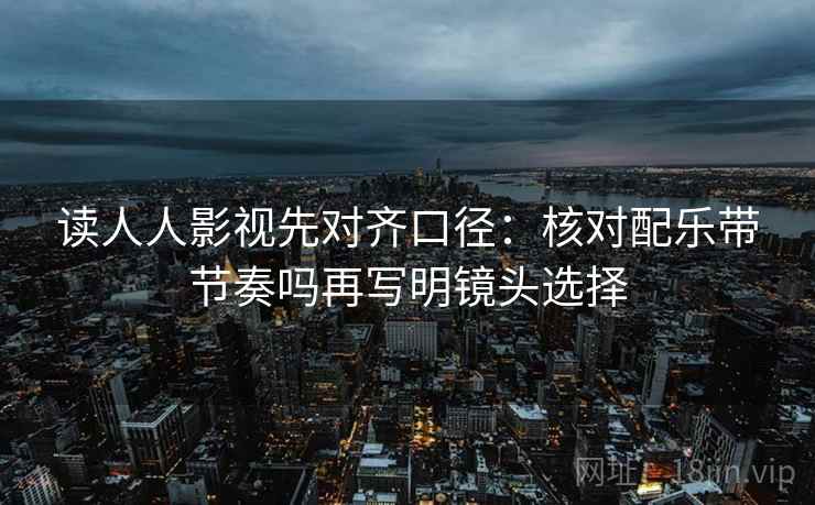 读人人影视先对齐口径：核对配乐带节奏吗再写明镜头选择