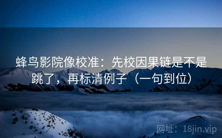 蜂鸟影院像校准：先校因果链是不是跳了，再标清例子（一句到位）