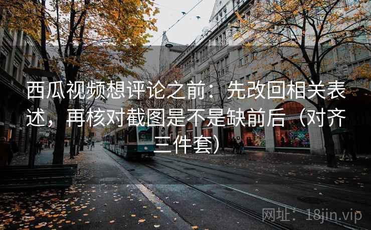 西瓜视频想评论之前：先改回相关表述，再核对截图是不是缺前后（对齐三件套）