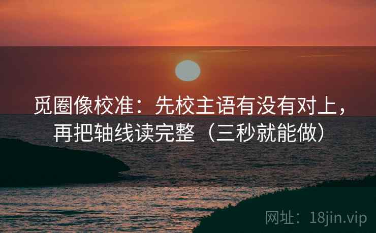 觅圈像校准：先校主语有没有对上，再把轴线读完整（三秒就能做）