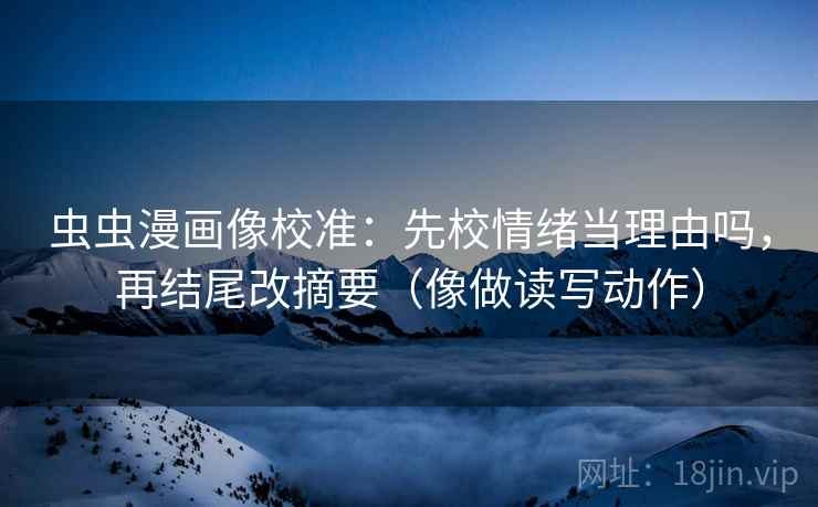 虫虫漫画像校准：先校情绪当理由吗，再结尾改摘要（像做读写动作）