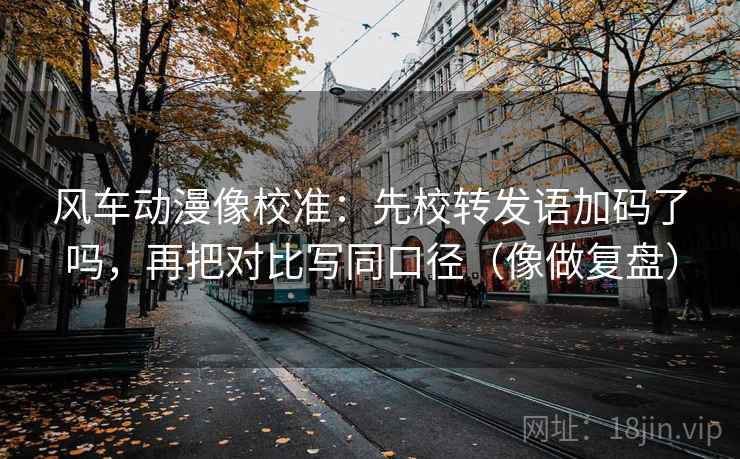 风车动漫像校准：先校转发语加码了吗，再把对比写同口径（像做复盘）