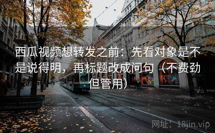 西瓜视频想转发之前：先看对象是不是说得明，再标题改成问句（不费劲但管用）