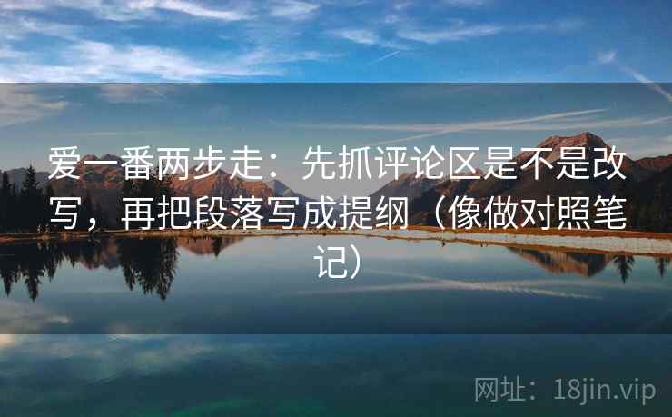 爱一番两步走：先抓评论区是不是改写，再把段落写成提纲（像做对照笔记）