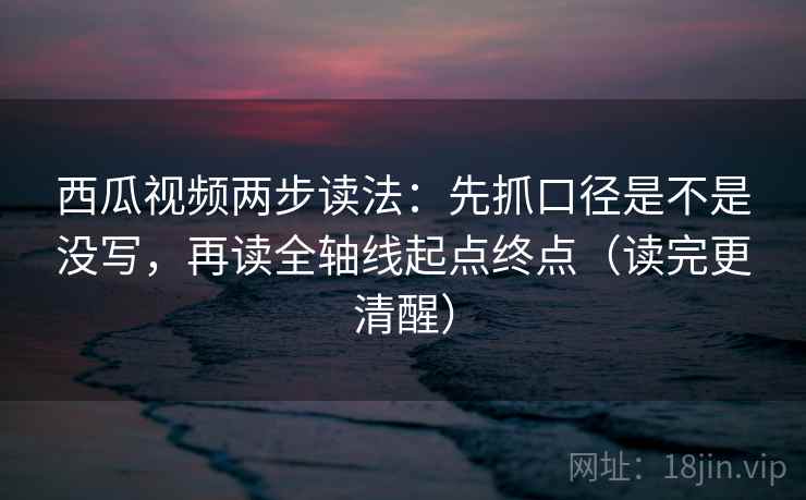西瓜视频两步读法：先抓口径是不是没写，再读全轴线起点终点（读完更清醒）