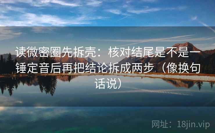 读微密圈先拆壳：核对结尾是不是一锤定音后再把结论拆成两步（像换句话说）