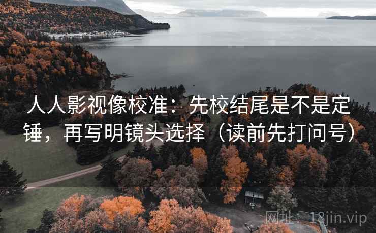 人人影视像校准：先校结尾是不是定锤，再写明镜头选择（读前先打问号）