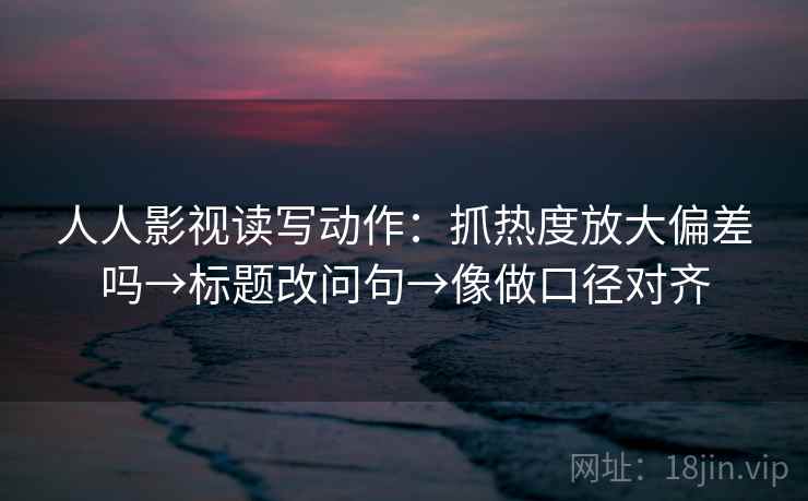 人人影视读写动作：抓热度放大偏差吗→标题改问句→像做口径对齐