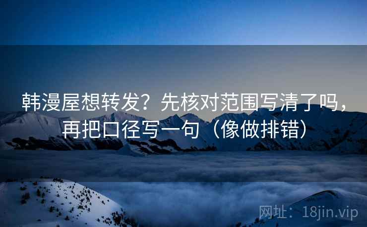 韩漫屋想转发？先核对范围写清了吗，再把口径写一句（像做排错）