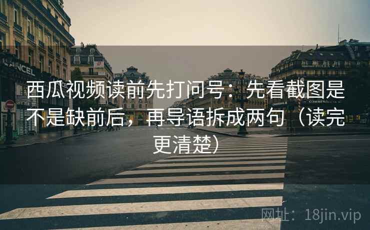 西瓜视频读前先打问号：先看截图是不是缺前后，再导语拆成两句（读完更清楚）