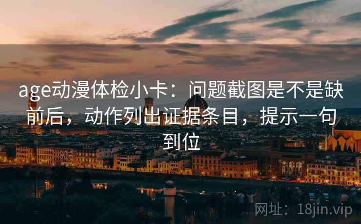 age动漫体检小卡:问题截图是不是缺前后,动作列出证据条目,提示一句到位 age动漫体检小卡:问题截图是不是缺前后,动作列出证据条目,提示一句到位