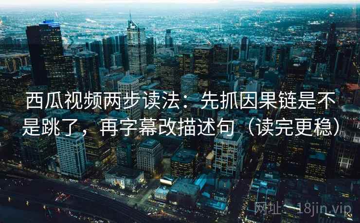 西瓜视频两步读法：先抓因果链是不是跳了，再字幕改描述句（读完更稳）