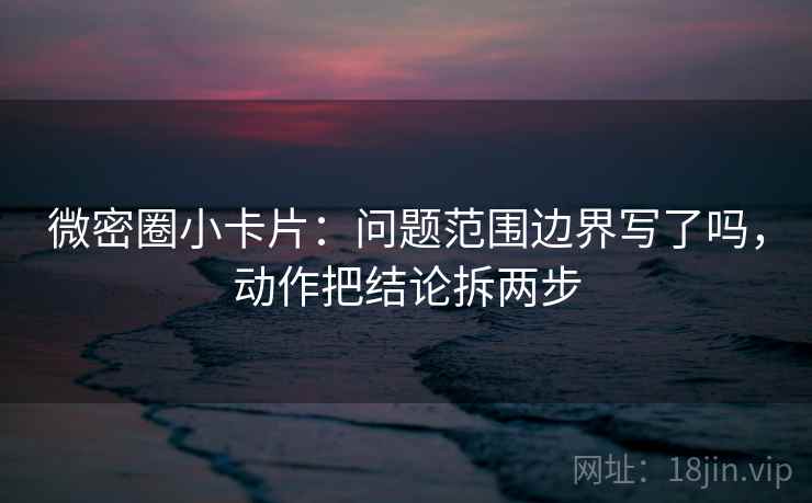 微密圈小卡片:问题范围边界写了吗,动作把结论拆两步 微密圈小卡片:问题范围边界写了吗,动作把结论拆两步