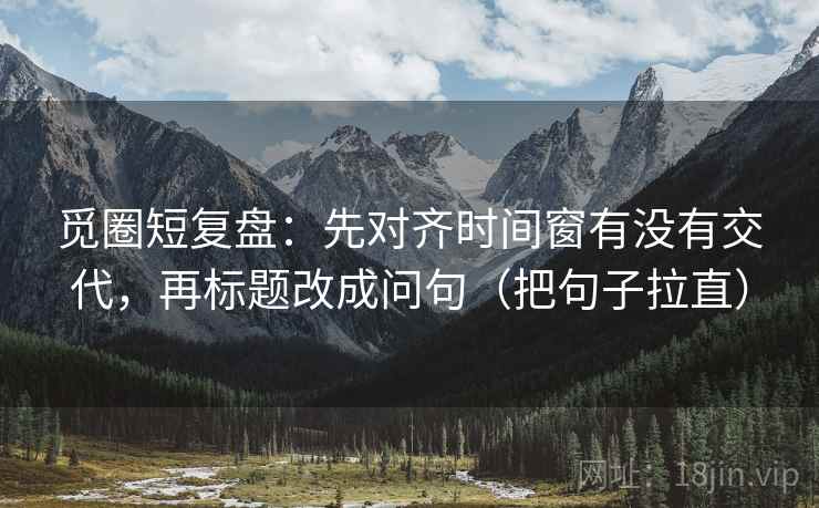 觅圈短复盘:先对齐时间窗有没有交代,再标题改成问句(把句子拉直) 觅圈短复盘:先对齐时间窗有没有交代,再标题改成问句(把句子拉直)