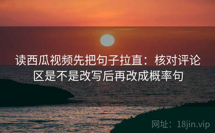 读西瓜视频先把句子拉直：核对评论区是不是改写后再改成概率句