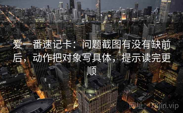 爱一番速记卡：问题截图有没有缺前后，动作把对象写具体，提示读完更顺