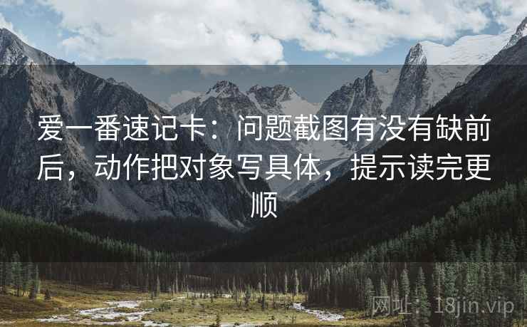爱一番速记卡:问题截图有没有缺前后,动作把对象写具体,提示读完更顺 爱一番速记卡:问题截图有没有缺前后,动作把对象写具体,提示读完更顺
