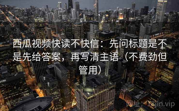 西瓜视频快读不快信：先问标题是不是先给答案，再写清主语（不费劲但管用）