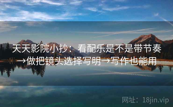 天天影院小抄：看配乐是不是带节奏→做把镜头选择写明→写作也能用