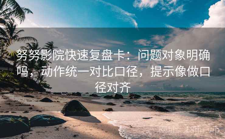 努努影院快速复盘卡：问题对象明确吗，动作统一对比口径，提示像做口径对齐