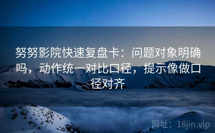 努努影院快速复盘卡：问题对象明确吗，动作统一对比口径，提示像做口径对齐