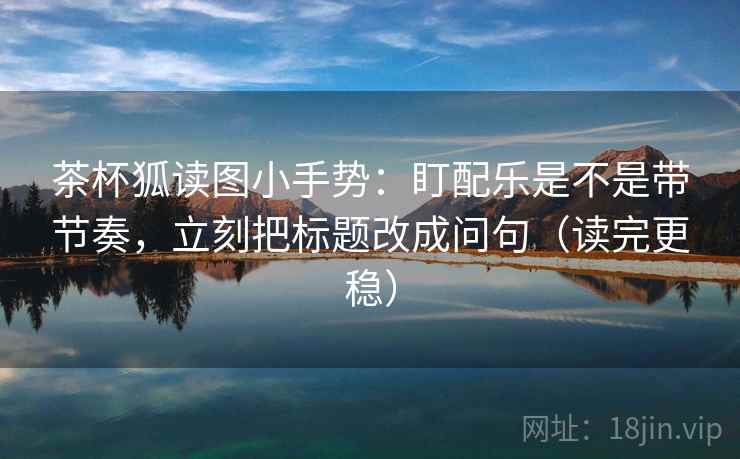茶杯狐读图小手势：盯配乐是不是带节奏，立刻把标题改成问句（读完更稳）