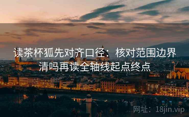 读茶杯狐先对齐口径：核对范围边界清吗再读全轴线起点终点