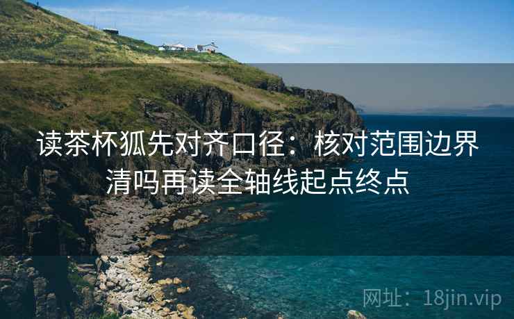读茶杯狐先对齐口径:核对范围边界清吗再读全轴线起点终点 读茶杯狐先对齐口径:核对范围边界清吗再读全轴线起点终点