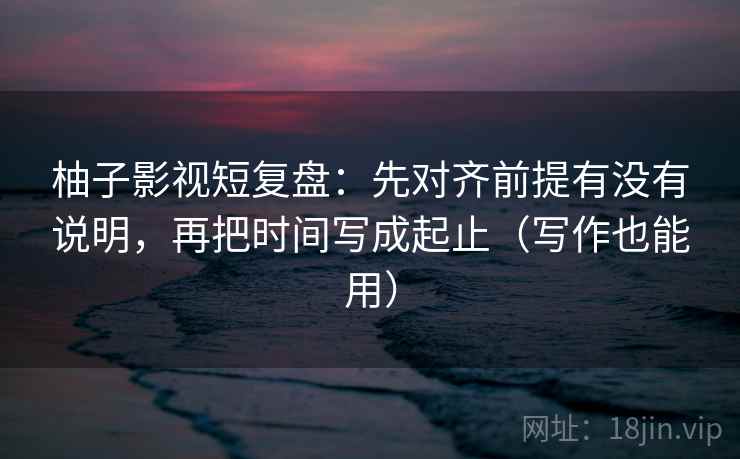 柚子影视短复盘:先对齐前提有没有说明,再把时间写成起止(写作也能用) 柚子影视短复盘:先对齐前提有没有说明,再把时间写成起止(写作也能用)