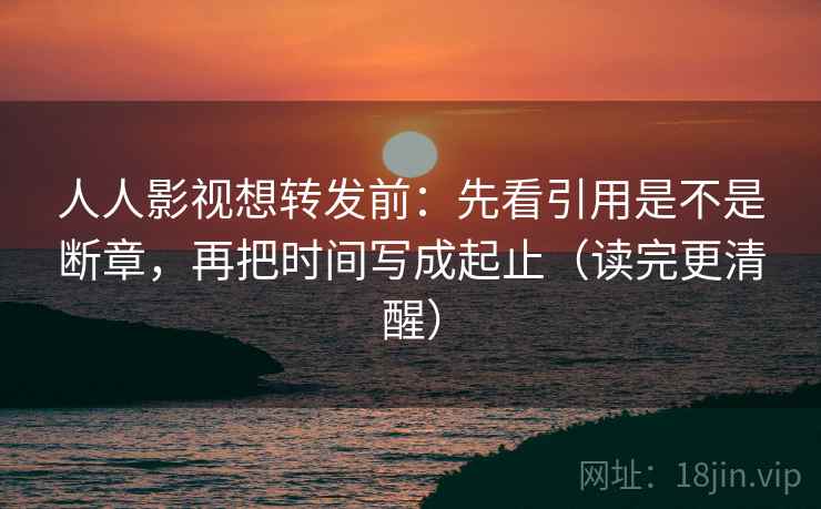 人人影视想转发前：先看引用是不是断章，再把时间写成起止（读完更清醒）