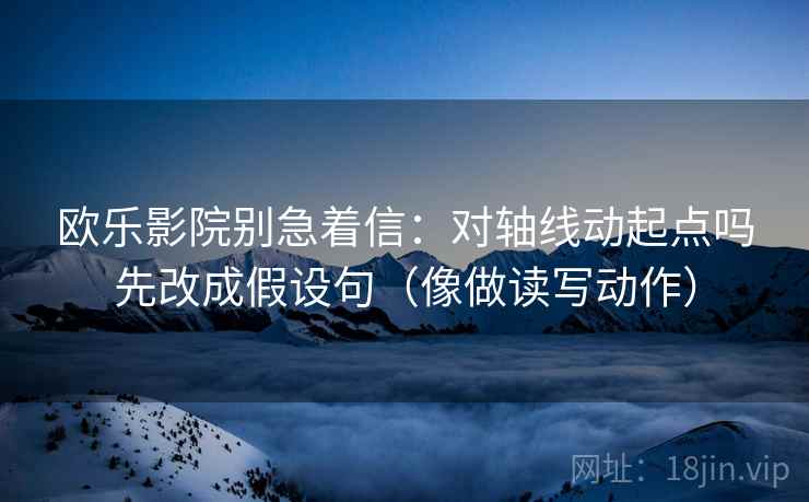 欧乐影院别急着信:对轴线动起点吗先改成假设句(像做读写动作) 欧乐影院别急着信:对轴线动起点吗先改成假设句(像做读写动作)