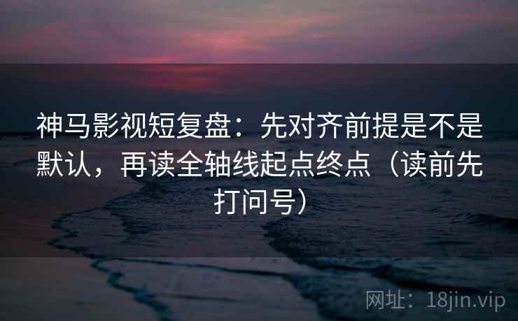 神马影视短复盘：先对齐前提是不是默认，再读全轴线起点终点（读前先打问号）