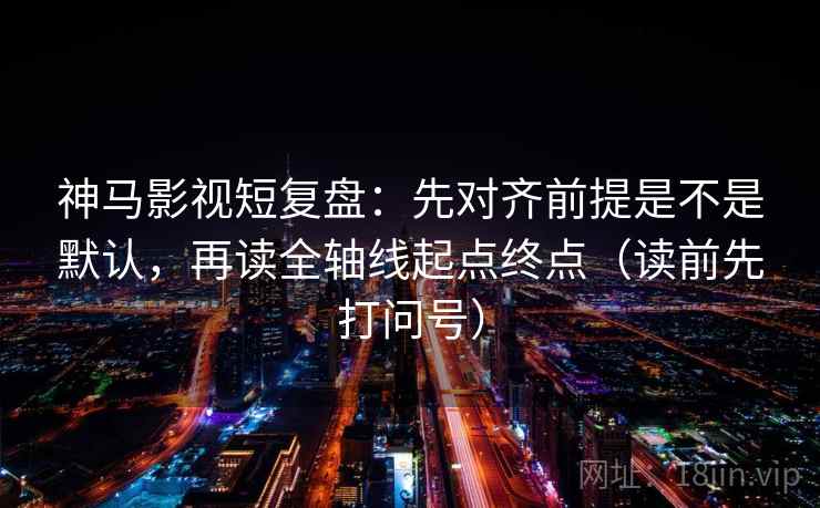 神马影视短复盘：先对齐前提是不是默认，再读全轴线起点终点（读前先打问号）