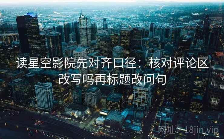 读星空影院先对齐口径：核对评论区改写吗再标题改问句