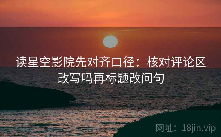 读星空影院先对齐口径:核对评论区改写吗再标题改问句 读星空影院先对齐口径:核对评论区改写吗再标题改问句