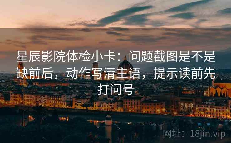 星辰影院体检小卡：问题截图是不是缺前后，动作写清主语，提示读前先打问号