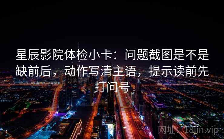 星辰影院体检小卡:问题截图是不是缺前后,动作写清主语,提示读前先打问号 星辰影院体检小卡:问题截图是不是缺前后,动作写清主语,提示读前先打问号