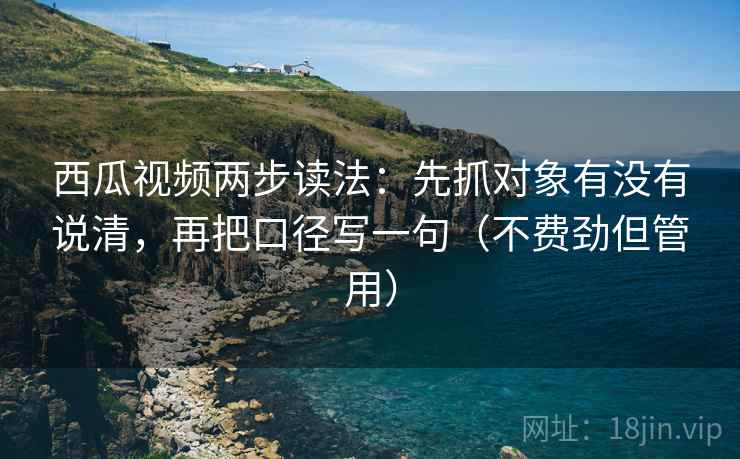 西瓜视频两步读法：先抓对象有没有说清，再把口径写一句（不费劲但管用）