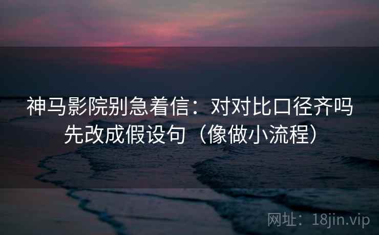 神马影院别急着信：对对比口径齐吗先改成假设句（像做小流程）