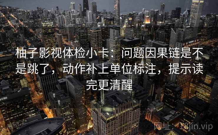 柚子影视体检小卡:问题因果链是不是跳了,动作补上单位标注,提示读完更清醒 柚子影视体检小卡:问题因果链是不是跳了,动作补上单位标注,提示读完更清醒
