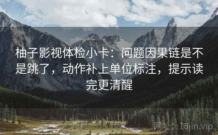柚子影视体检小卡：问题因果链是不是跳了，动作补上单位标注，提示读完更清醒