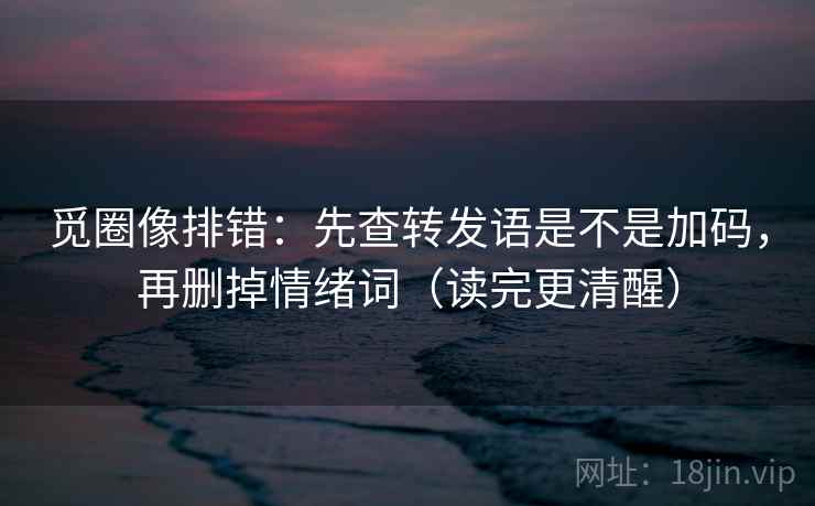 觅圈像排错:先查转发语是不是加码,再删掉情绪词(读完更清醒) 觅圈像排错:先查转发语是不是加码,再删掉情绪词(读完更清醒)
