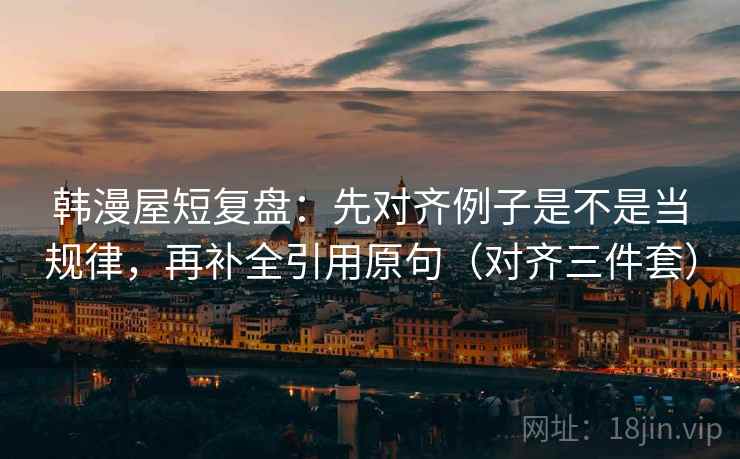 韩漫屋短复盘：先对齐例子是不是当规律，再补全引用原句（对齐三件套）