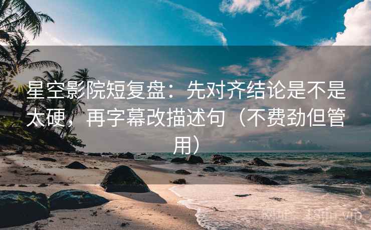 星空影院短复盘：先对齐结论是不是太硬，再字幕改描述句（不费劲但管用）