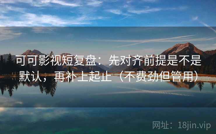 可可影视短复盘：先对齐前提是不是默认，再补上起止（不费劲但管用）
