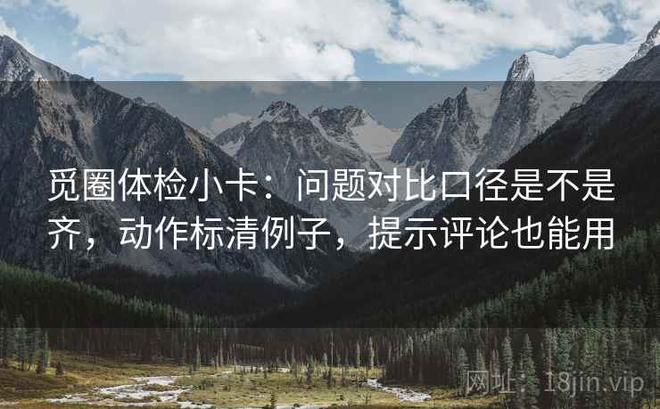 觅圈体检小卡：问题对比口径是不是齐，动作标清例子，提示评论也能用